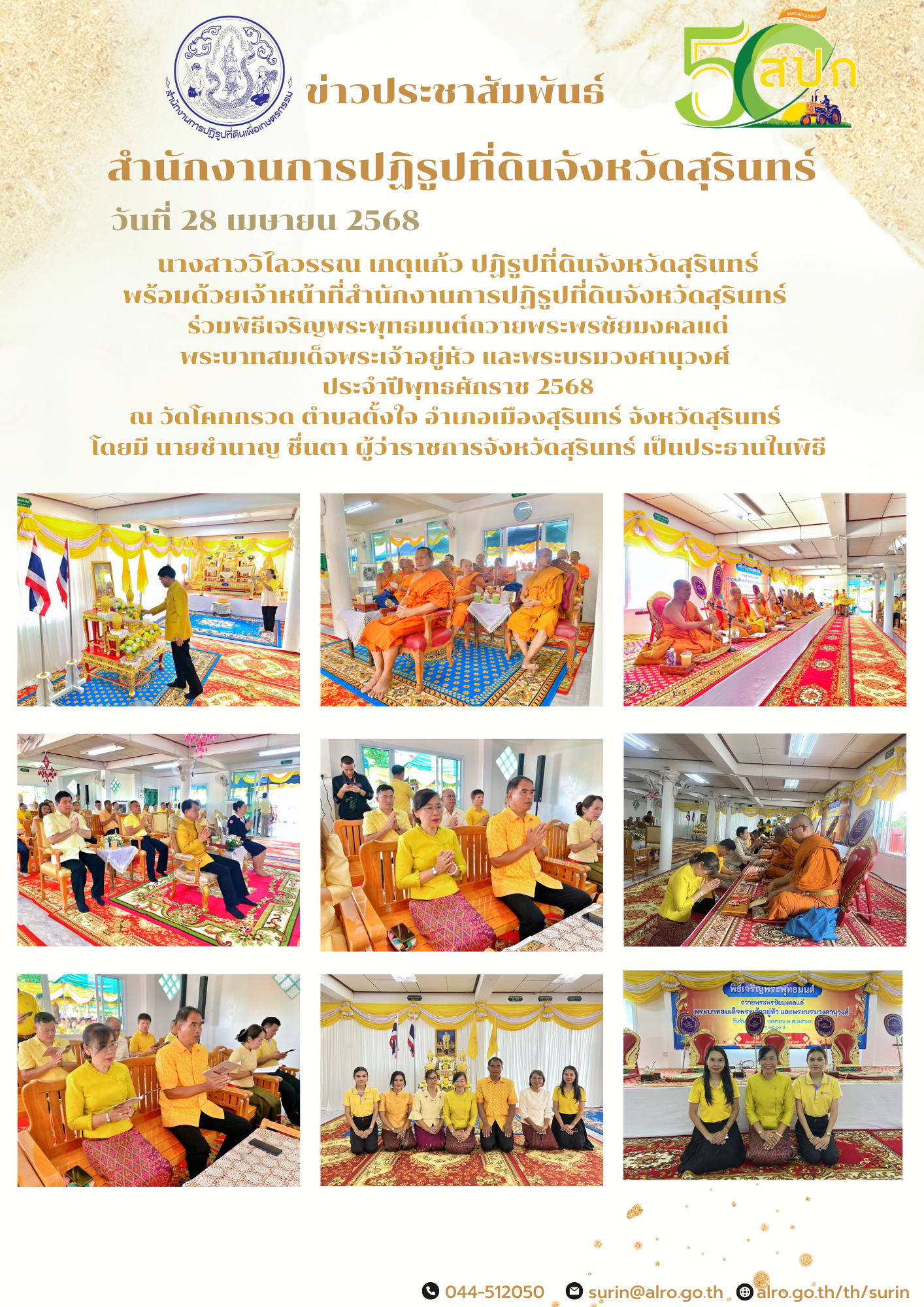 วันที่ 28 เมษายน 2568 นางสาววิไลวรรณ เกตุแก้ว ปฏิรูปที่ดินจังหวัดสุรินทร์ พร้อมด้วยเจ้าหน้าที่สำนักงานการปฏิรูปที่ดินจังหวัดสุรินทร์  ร่วมพิธีเจริญพระพุทธมนต์ถวายพระพรชัยมงคลแด่ พระบาทสมเด็จพระเจ้าอยู่หัว และพระบรมวงศานุวงศ์  ประจำปีพุทธศักราช 2568 ณ วัดโคกกรวด ตำบลตั้งใจ อำเภอเมืองสุรินทร์ จังหวัดสุรินทร์  โดยมี นายชำนาญ ชื่นตา ผู้ว่าราชการจังหวัดสุรินทร์ เป็นประธานในพิธี