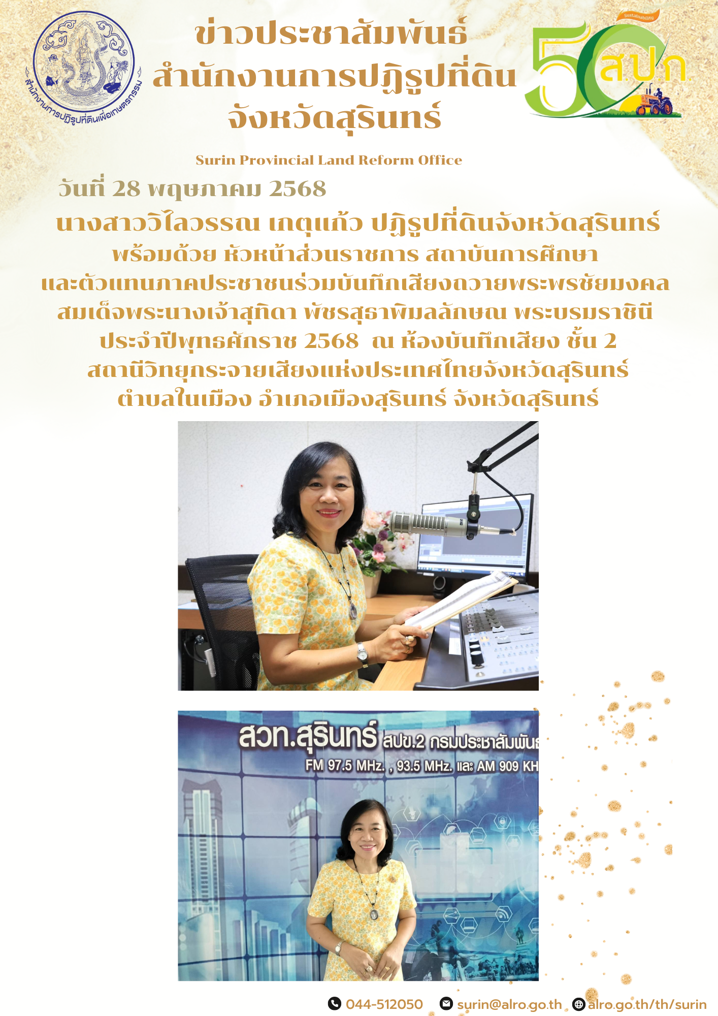 วันที่ 28 พฤษภาคม 2568 นางสาววิไลวรรณ เกตุแก้ว ปฏิรูปที่ดินจังหวัดสุรินทร์ พร้อมด้วย หัวหน้าส่วนราชการ สถาบันการศึกษา  และตัวแทนภาคประชาชนร่วมบันทึกเสียงถวายพระพรชัยมงคล  สมเด็จพระนางเจ้าสุทิดา พัชรสุธาพิมลลักษณ พระบรมราชินี  ประจำปีพุทธศักราช 2568  ณ ห้องบันทึกเสียง ชั้น 2  สถานีวิทยุกระจายเสียงแห่งประเทศไทยจังหวัดสุรินทร์  ตำบลในเมือง อำเภอเมืองสุรินทร์ จังหวัดสุรินทร์