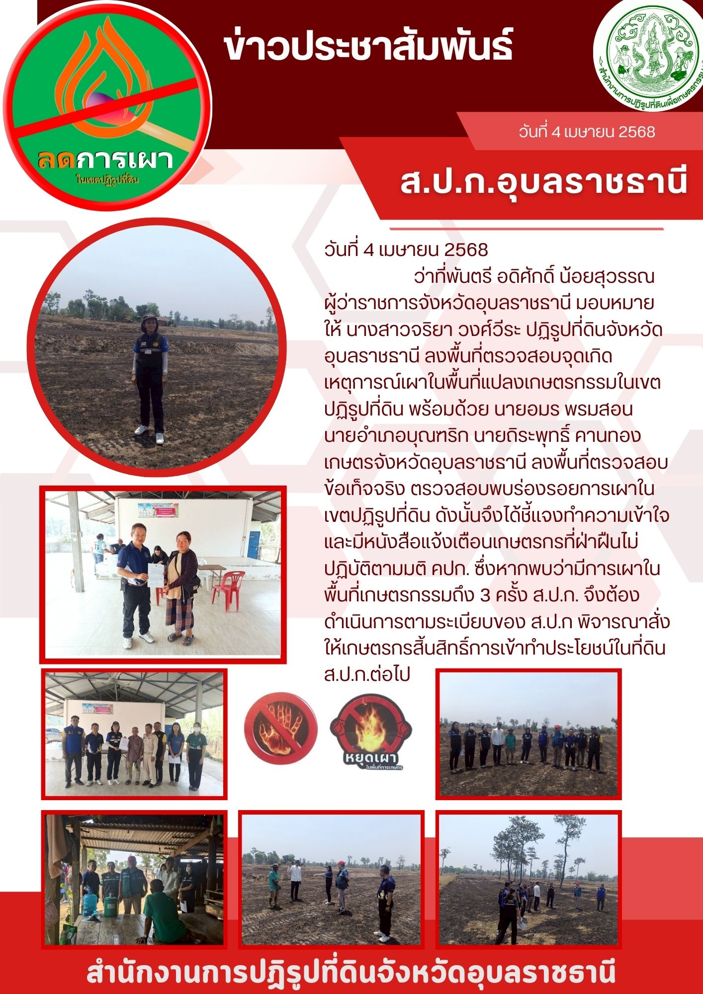 วันที่ 4 เมษายน 2568ว่าที่พันตรี อดิศักดิ์ น้อยสุวรรณ ผู้ว่าราชการจังหวัดอุบลราชธานี มอบหมายให้ นางสาวจริยา วงศ์วีระ ปฏิรูปที่ดินจังหวัดอุบลราชธานี ลงพื้นที่ตรวจสอบจุดเกิดเหตุการณ์เผาในพื้นที่แปลงเกษตรกรรมในเขตปฏิรูปที่ดิน