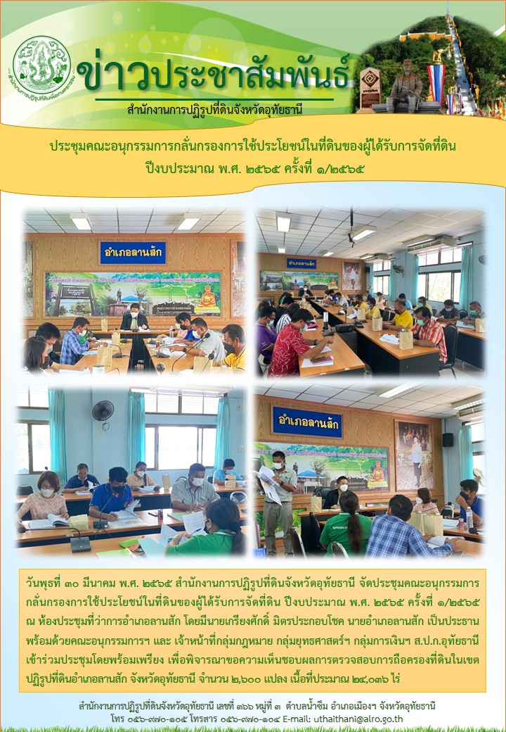วันพุธที่ 30 มีนาคม พ.ศ. 2565 สำนักงานการปฏิรูปที่ดินจังหวัดอุทัยธานี จัดประชุมคณะอนุกรรมการกลั่นกรองการใช้ประโยชน์ในที่ดินของผู้ได้รับการจัดที่ดิน ปีงบประมาณ พ.ศ. 2565 ครั้งที่ 1/2565 ณ ห้องประชุมที่ว่าการอำเภอลานสัก โดยมีนายเกรียงศักดิ์  มิตรประกอบโชค นายอำเภอลานสัก เป็นประธานพร้อมด้วยคณะอนุกรรมการฯ และเจ้าหน้าที่กลุ่มกฎหมาย กลุ่มยุทธศาสตร์ฯ กลุ่มการเงินฯ ส.ป.ก.อุทัยธานี เข้าร่วมประชุมโดยพร้อมเพรียง เพื่อพิจารณาขอความเห็นชอบผลการตรวจสอบการถือครองที่ดินในเขตปฏิรูปที่ดินอำเภอลานสัก จังหวัดอุทัยธานี จำนวน 2,600 แปลง เนื้อที่ประมาณ 24,000 ไร่