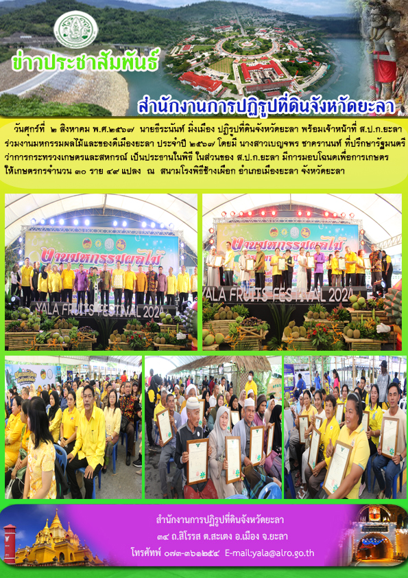 วันศุกร์ที่  2 สิงหาคม พ.ศ.2567  นายธีระนันท์ มิ่งเมือง ปฏิรูปที่ดินจังหวัดยะลา พร้อมเจ้าหน้าที่ ส.ป.ก.ยะลา ร่วมงานมหกรรมผลไม้และของดีเมืองยะลา ประจำปี 2567 โดยมี นางสาวเบญจพร ชาครานนท์ ที่ปรึกษารัฐมนตรี ว่าการกระทรวงเกษตรและสหกรณ์ เป็นประธานในพิธี ในส่วนของ ส.ป.ก.ยะลา มีการมอบโฉนดเพื่อการเกษตร ให้เกษตรกรจำนวน 30 ราย 49 แปลง  ณ  สนามโรงพิธีช้างเผือก อำเภอเมืองยะลา จังหวัดยะลา