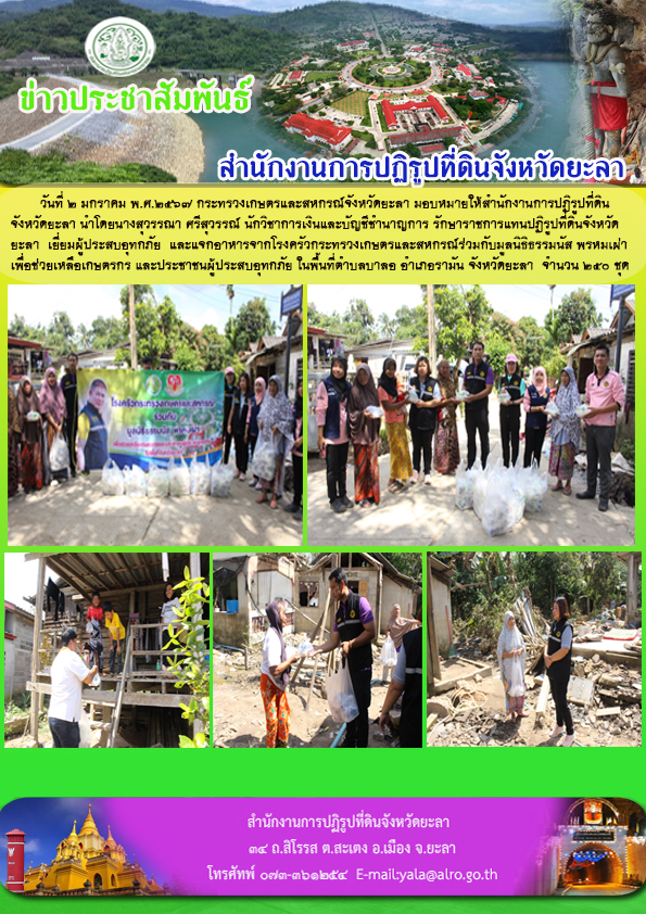 วันที่ 2 มกราคม พ.ศ.2567 กระทรวงเกษตรและสหกรณ์จังหวัดยะลา มอบหมายให้สำนักงานการปฏิรูปที่ดิน จังหวัดยะลา นำโดยนางสุวรรณา ศรีสุวรรณ์ นักวิชาการเงินและบัญชีชำนาญการ รักษาราชการแทนปฏิรูปที่ดินจังหวัด ยะลา  เยี่ยมผู้ประสบอุทกภัย  และแจกอาหารจากโรงครัวกระทรวงเกษตรและสหกรณ์ร่วมกับมูลนิธิธรรมนัส พรหมเผ่า เพื่อช่วยเหลือเกษตรกร และประชาชนผู้ประสบอุทกภัย ในพื้นที่ตำบลบาลอ อำเภอรามัน จังหวัดยะลา  จำนวน 250 ชุด