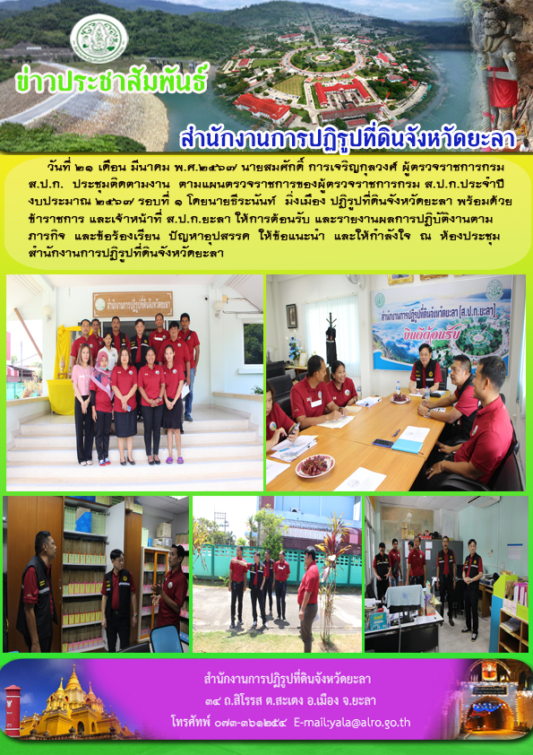 วันที่ 21 เดือน มีนาคม พ.ศ.2567 นายสมศักดิ์ การเจริญกุลวงศ์ ผู้ตรวจราชการกรม ส.ป.ก.  ประชุมติดตามงาน  ตามแผนตรวจราชการของผู้ตรวจราชการกรม ส.ป.ก.ประจำปี งบประมาณ 2567 รอบที่ 1 โดยนายธีระนันท์  มิ่งเมือง ปฏิรูปที่ดินจังหวัดยะลา พร้อมด้วย ข้าราชการ และเจ้าหน้าที่ ส.ป.ก.ยะลา ให้การต้อนรับ และรายงานผลการปฏิบัติงานตาม ภารกิจ  และข้อร้องเรียน  ปัญหาอุปสรรค  ให้ข้อแนะนำ  และให้กำลังใจ  ณ  ห้องประชุม สำนักงานการปฏิรูปที่ดินจังหวัดยะลา 
