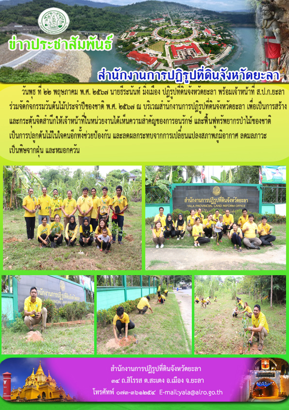  วันพุธ ที่ 22 พฤษภาคม พ.ศ. 2567 นายธีระนันท์ มิ่งเมือง ปฏิรูปที่ดินจังหวัดยะลา พร้อมเจ้าหน้าที่ ส.ป.ก.ยะลา   ร่วมจัดกิจกรรมวันต้นไม้ประจำปีของชาติ พ.ศ. 2567 ณ บริเวณสำนักงานการปฏิรูปที่ดินจังหวัดยะลา เพื่อเป็นการสร้าง และกระตุ้นจิตสำนึกให้เจ้าหน้าที่ในหน่วยงานได้เห็นความสำคัญของการอนุรักษ์ และฟื้นฟูทรัพยากรป่าไม้ของชาติ เป็นการปลูกต้นไม้ในใจคนอีกทั้งช่วยป้องกัน และลดผลกระทบจากการเปลี่ยนแปลงสภาพภูมิอากาศ ลดมลภาวะ เป็นพิษจากฝุ่น และหมอกควัน
