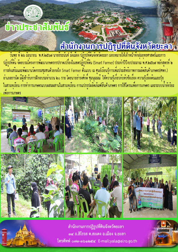 วันพุธ ที่ 26 มิถุนายน  พ.ศ.2567 นายธีระนันท์ มิ่งเมือง ปฏิรูปที่ดินจังหวัดยะลา มอบหมายให้เจ้าหน้าที่กลุ่มยุทธศาสตร์และการ ปฏิรูปที่ดิน จัดอบรมโครงการพัฒนาเกษตรกรปราดเปรื่องในเขตปฏิรูปที่ดิน (Smart Farmer) ประจำปีปีงบประมาณ พ.ศ.2567 หลักสูตรที่ 2 การส่งเสริมและพัฒนานวัตกรรมชุมชนด้วยกลไก Smart Farmer ต้นแบบ ณ ศูนย์เรียนรู้การเพิ่มประสิทธิภาพการผลิตสินค้าเกษตร(ศพก.)  อำเภอธารโต มีผู้เข้ารับการฝึกอบรมจำนวน 20 ราย โดยนายธำรงศักดิ์ ชุมนุมมณี  ให้ความรู้เกี่ยวกับหัวข้อเรื่อง ความรู้เรื่องดินและปุ๋ย ในสวนทุเรียน การทำการเกษตรแบบผสมผสานในสวนทุเรียน การแปรรูปผลิตภัณฑ์สินค้าเกษตร การใช้โดรนเพื่อการเกษตร และระบบน้ำอัจริยะ เพื่อการเกษตร