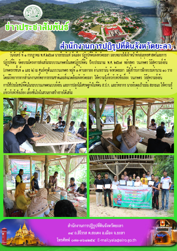 วันจันทร์ ที่ 1 กรกฎาคม พ.ศ.2567 นายธีระนันท์ มิ่งเมือง ปฏิรูปที่ดินจังหวัดยะลา มอบหมายให้เจ้าหน้าที่กลุ่มยุทธศาสตร์และการ ปฏิรูปที่ดิน  จัดอบรมโครงการส่งเสริมระบบวนเกษตรในเขตปฏิรูปที่ดิน  ปีงบประมาณ  พ.ศ. 2567  หลักสูตร  วนเกษตร วิถีสู่ความยั่งยืน (เกษตรกรขั้นที่ 1 และ 2) ณ ศูนย์ครูต้นแบบวนเกษตร หมู่ที่ 3 ตำบลกาลอ อำเภอรามัน จังหวัดยะลา  มีผู้เข้ารับการฝึกอบรมจำนวน 10 ราย โดยมีวิทยากรจากสำนักงานทรัพยากรธรรมชาติและสิ่งแวดล้อมจังหวัดยะลา  ให้ความรู้เกี่ยวกับหัวข้อเรื่อง  วนเกษตร  วิธีสู่ความยั่งยืน  การใช้ประโยชน์ที่ดินในระบบวนเกษตรแบบยั่งยืน และการปลูกไม้เศรษฐกิจในที่ดิน ส.ป.ก. และวิทยากร นายอับดุลเร๊าะมัน สะกะแย ให้ความรู้ เกี่ยวกับหัวข้อเรื่อง เลี้ยงชันโรงในสวนยางสร้างรายได้เสริม