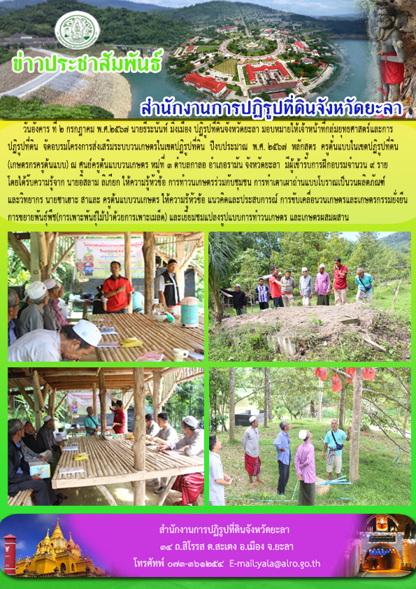 วันอังคาร ที่ 2 กรกฎาคม พ.ศ.2567 นายธีระนันท์ มิ่งเมือง ปฏิรูปที่ดินจังหวัดยะลา มอบหมายให้เจ้าหน้าที่กลุ่มยุทธศาสตร์และการ ปฏิรูปที่ดิน  จัดอบรมโครงการส่งเสริมระบบวนเกษตรในเขตปฏิรูปที่ดิน  ปีงบประมาณ  พ.ศ. 2567  หลักสูตร  ครูต้นแบบในเขตปฏิรูปที่ดิน (เกษตรกรครูต้นแบบ) ณ ศูนย์ครูต้นแบบวนเกษตร หมู่ที่ 3 ตำบลกาลอ อำเภอรามัน จังหวัดยะลา  มีผู้เข้ารับการฝึกอบรมจำนวน 9 ราย โดยได้รับความรู้จาก นายอิสลาม ลิเกียก ให้ความรู้หัวข้อ การทำวนเกษตรร่วมกับชุมชน การทำเตาเผาถ่านแบบโบราณเป็นวนผลิตภัณฑ์ และวิทยากร นายซาเฮาะ สาและ ครูต้นแบบวนเกษตร ให้ความรู้หัวข้อ แนวคิดและประสบการณ์ การขับเคลื่อนวนเกษตรและเกษตรกรรมยั่งยืน การขยายพันธุ์พืช(การเพาะพันธุ์ไม้ป่าด้วยการเพาะเมล็ด) และเยี่ยมชมแปลงรูปแบบการทำวนเกษตร และเกษตรผสมผสาน