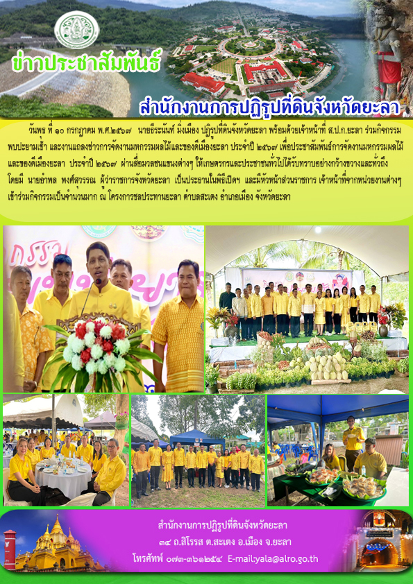 วันพุธ ที่ ๑๐ กรกฎาคม พ.ศ.๒๕๖๗   นายธีระนันท์ มิ่งเมือง ปฏิรูปที่ดินจังหวัดยะลา พร้อมด้วยเจ้าหน้าที่ ส.ป.ก.ยะลา ร่วมกิจกรรม พบปะยามเช้า และงานแถลงข่าวการจัดงานมหกรรมผลไม้และของดีเมืองยะลา ประจำปี 2567 เพื่อประชาสัมพันธ์การจัดงานมหกรรมผลไม้ และของดีเมืองยะลา  ประจำปี 2567  ผ่านสื่อมวลชนแขนงต่างๆ ให้เกษตรกรและประชาชนทั่วไปได้รับทราบอย่างกว้างขวางและทั่วถึง โดยมี  นายอำพล  พงศ์สุวรรณ  ผู้ว่าราชการจังหวัดยะลา  เป็นประธานในพิธีเปิดฯ  และมีหัวหน้าส่วนราชการ เจ้าหน้าที่จากหน่วยงานต่างๆ  เข้าร่วมกิจกรรมเป็นจำนวนมาก ณ โครงการชลประทานยะลา ตำบลสะเตง อำเภอเมือง จังหวัดยะลา 