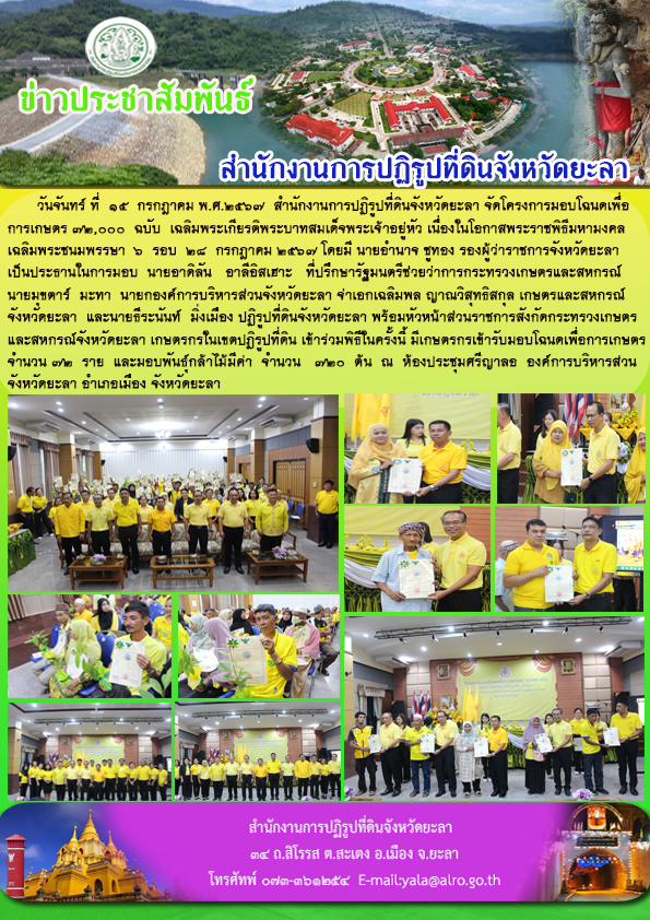 วันจันทร์ ที่  15  กรกฎาคม พ.ศ.2567  สำนักงานการปฏิรูปที่ดินจังหวัดยะลา จัดโครงการมอบโฉนดเพื่อ การเกษตร 72,000  ฉบับ  เฉลิมพระเกียรติพระบาทสมเด็จพระเจ้าอยู่หัว เนื่องในโอกาสพระราชพิธีมหามงคล เฉลิมพระชนมพรรษา  6  รอบ  28  กรกฎาคม 2567 โดยมี นายอำนาจ ชูทอง รองผู้ว่าราชการจังหวัดยะลา  เป็นประธานในการมอบ  นายอาดิลัน   อาลีอิสเฮาะ   ที่ปรึกษารัฐมนตรีช่วยว่าการกระทรวงเกษตรและสหกรณ์  นายมุขตาร์  มะทา  นายกองค์การบริหารส่วนจังหวัดยะลา จ่าเอกเฉลิมพล ญาณวิสุทธิสกุล เกษตรและสหกรณ์ จังหวัดยะลา  และนายธีระนันท์  มิ่งเมือง ปฏิรูปที่ดินจังหวัดยะลา พร้อมหัวหน้าส่วนราชการสังกัดกระทรวงเกษตร และสหกรณ์จังหวัดยะลา เกษตรกรในเขตปฏิรูปที่ดิน เข้าร่วมพิธีในครั้งนี้ มีเกษตรกรเข้ารับมอบโฉนดเพื่อการเกษตร จำนวน 72  ราย  และมอบพันธุ์กล้าไม้มีค่า  จำนวน   720  ต้น  ณ  ห้องประชุมศรีญาลอ  องค์การบริหารส่วน จังหวัดยะลา อำเภอเมือง จังหวัดยะลา 