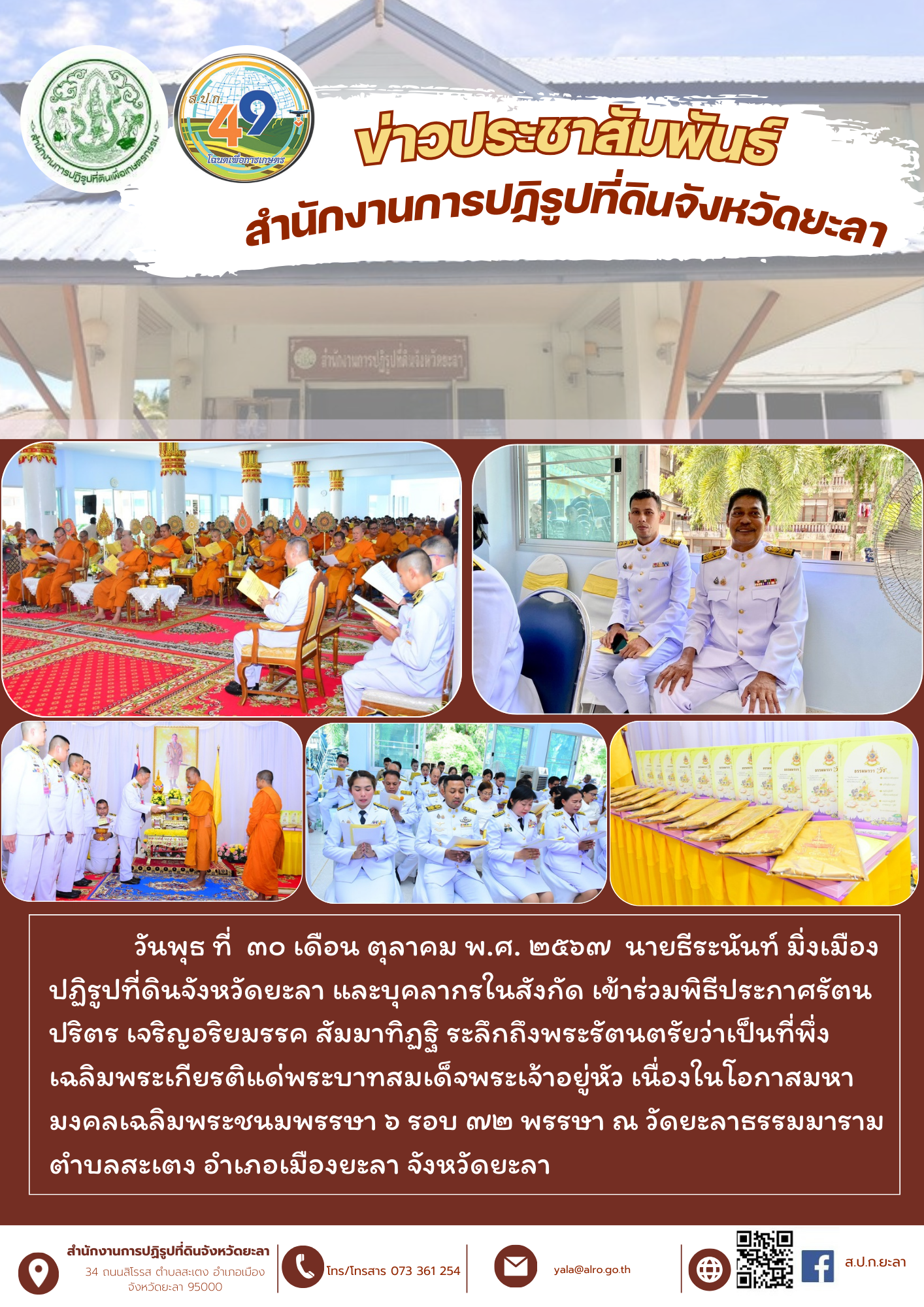 วันพุธ ที่  ๓๐ เดือน ตุลาคม พ.ศ. ๒๕๖๗  นายธีระนันท์ มิ่งเมือง ปฏิรูปที่ดินจังหวัดยะลา และบุคลากรในสังกัด เข้าร่วมพิธีประกาศรัตนปริตร เจริญอริยมรรค สัมมาทิฏฐิ ระลึกถึงพระรัตนตรัยว่าเป็นที่พึ่ง เฉลิมพระเกียรติแด่พระบาทสมเด็จพระเจ้าอยู่หัว เนื่องในโอกาสมหามงคลเฉลิมพระชนมพรรษา ๖ รอบ ๗๒ พรรษา ณ วัดยะลาธรรมมาราม ตำบลสะเตง อำเภอเมืองยะลา จังหวัดยะลา