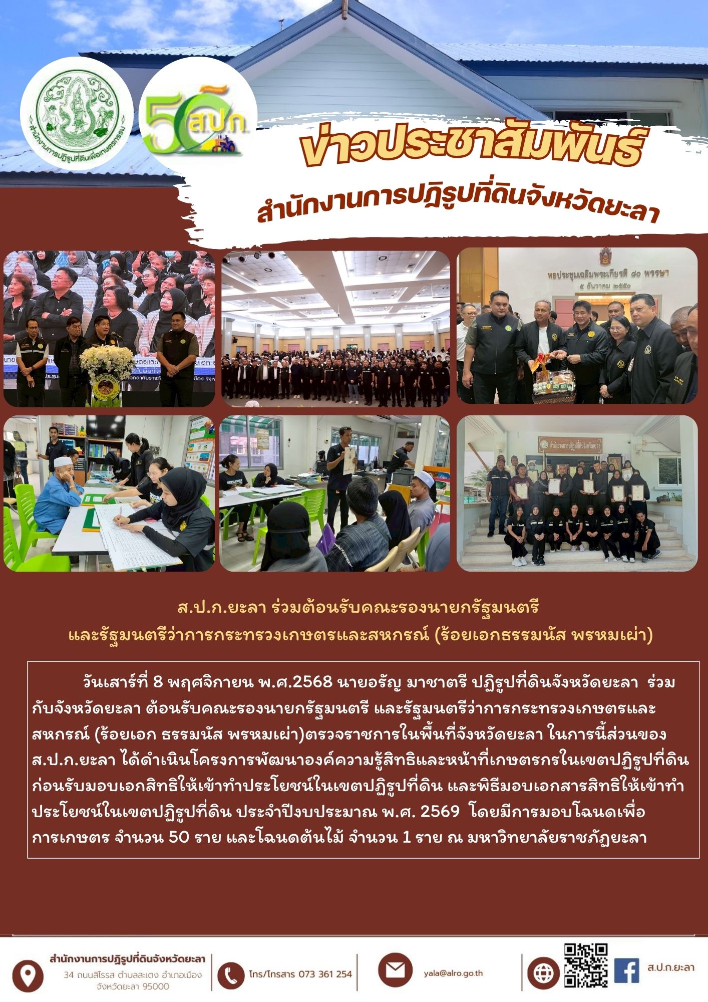 วันเสาร์ที่ 8 พฤศจิกายน พ.ศ.2568 นายอรัญ มาชาตรี ปฏิรูปที่ดินจังหวัดยะลา  ร่วมกับจังหวัดยะลา ต้อนรับคณะรองนายกรัฐมนตรี และรัฐมนตรีว่าการกระทรวงเกษตรและสหกรณ์ (ร้อยเอก ธรรมนัส พรหมเผ่า)ตรวจราชการในพื้นที่จังหวัดยะลา ในการนี้ส่วนของ ส.ป.ก.ยะลา ได้ดำเนินโครงการพัฒนาองค์ความรู้สิทธิและหน้าที่เกษตรกรในเขตปฏิรูปที่ดินก่อนรับมอบเอกสิทธิให้เข้าทำประโยชน์ในเขตปฏิรูปที่ดิน และพิธีมอบเอกสารสิทธิให้เข้าทำประโยชน์ในเขตปฏิรูปที่ดิน ประจำปีงบประมาณ พ.ศ. 2569  โดยมีการมอบโฉนดเพื่อการเกษตร จำนวน 50 ราย และโฉนดต้นไม้ จำนวน 1 ราย ณ มหาวิทยาลัยราชภัฏยะลา 