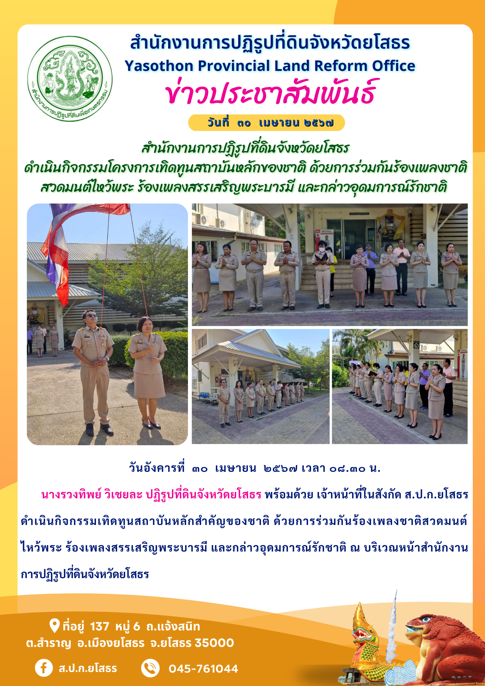  สำนักงานการปฏิรูปที่ดินจังหวัดยโสธร  ดำเนินกิจกรรมโครงการเทิดทูนสถาบันหลักของชาติ ด้วยการร่วมกันร้องเพลงชาติ สวดมนต์ไหว้พระ ร้องเพลงสรรเสริญพระบารมี และกล่าวอุดมการณ์รักชาติ